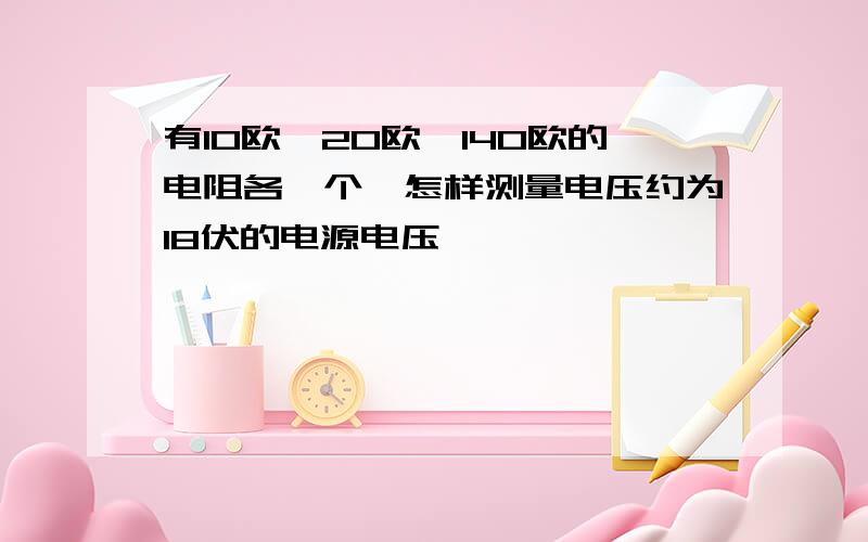 有10欧,20欧,140欧的电阻各一个,怎样测量电压约为18伏的电源电压