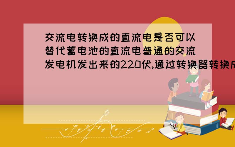 交流电转换成的直流电是否可以替代蓄电池的直流电普通的交流发电机发出来的220伏,通过转换器转换成12伏,或24伏的直流电,这个直流电压和普通蓄电池的直流电有什么不通?能否替代蓄电池