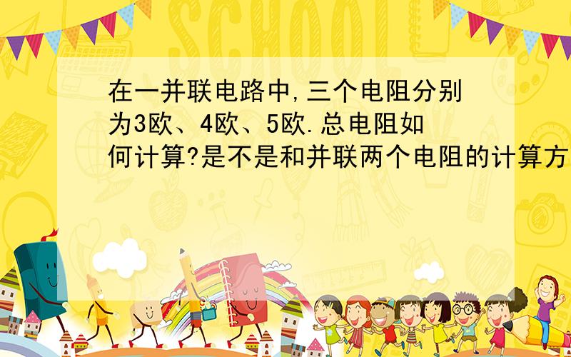 在一并联电路中,三个电阻分别为3欧、4欧、5欧.总电阻如何计算?是不是和并联两个电阻的计算方法一样?请列出公式!并入两个电阻后总电阻的计算方法是：R=R1*R2/R1+R2；书上是这么写的.那么并