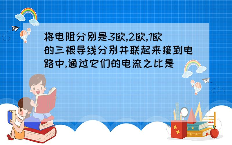 将电阻分别是3欧,2欧,1欧的三根导线分别并联起来接到电路中,通过它们的电流之比是