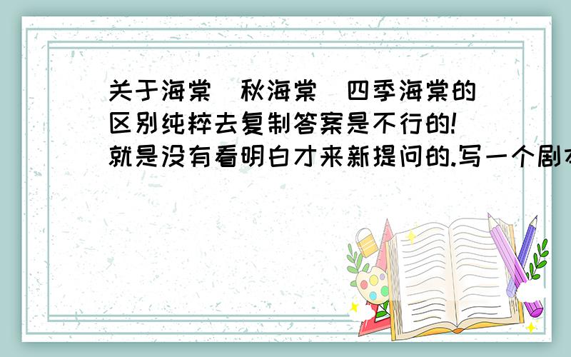 关于海棠\秋海棠\四季海棠的区别纯粹去复制答案是不行的!就是没有看明白才来新提问的.写一个剧本,其中重要的道具就是海棠花,看过的朋友更应该明白我的意思,我是要这个植物代表一种内