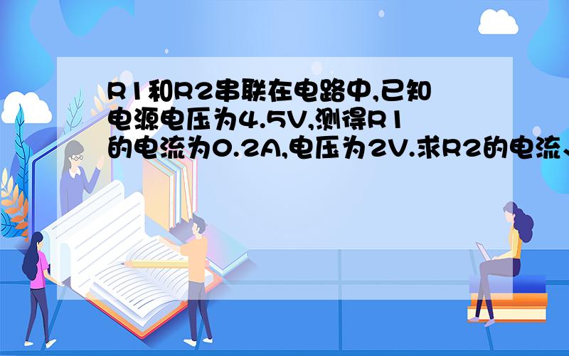 R1和R2串联在电路中,已知电源电压为4.5V,测得R1的电流为0.2A,电压为2V.求R2的电流、电压和电阻.