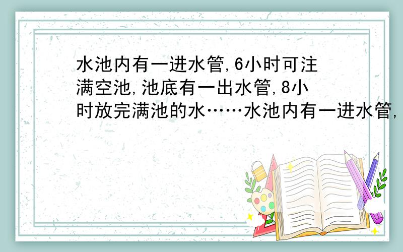 水池内有一进水管,6小时可注满空池,池底有一出水管,8小时放完满池的水……水池内有一进水管,6小时可注满空池,池底有一出水管,8小时放完满池的水.一次注水因一时疏忽,出水管没有闭紧,这