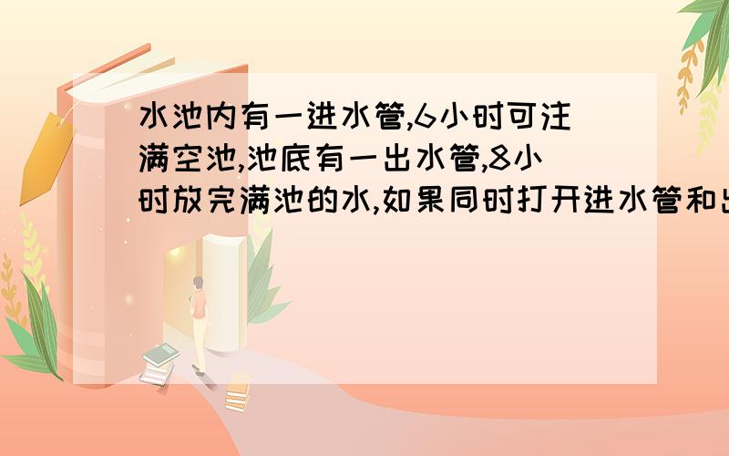 水池内有一进水管,6小时可注满空池,池底有一出水管,8小时放完满池的水,如果同时打开进水管和出水管,那么多少小时可以把空池注满用方程解