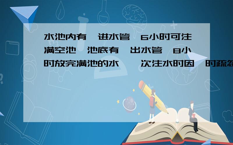 水池内有一进水管,6小时可注满空池,池底有一出水管,8小时放完满池的水,一次注水时因一时疏忽,出水管没有关闭,这时发现已过去40分钟,马上加出水管关闭,问还需要多长时间方可注满水池?(