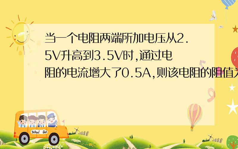 当一个电阻两端所加电压从2.5V升高到3.5V时,通过电阻的电流增大了0.5A,则该电阻的阻值为?