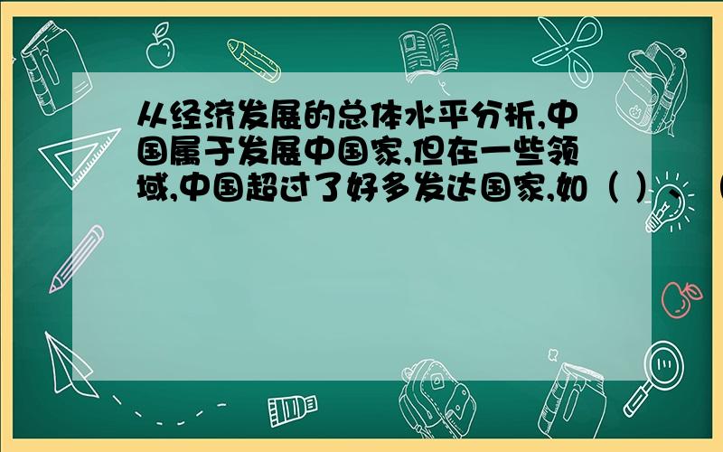 从经济发展的总体水平分析,中国属于发展中国家,但在一些领域,中国超过了好多发达国家,如（ ）、（ ）