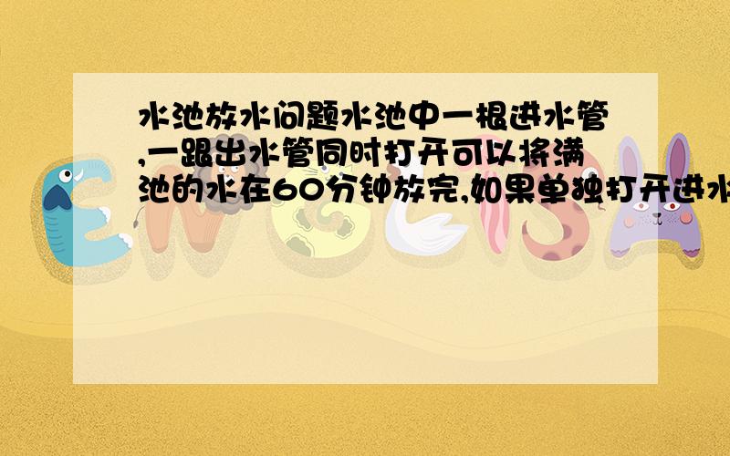 水池放水问题水池中一根进水管,一跟出水管同时打开可以将满池的水在60分钟放完,如果单独打开进水管,而要90分钟将水池注满,问单独打开出水管多少时间,可以将的水放完.最后一句打错字了