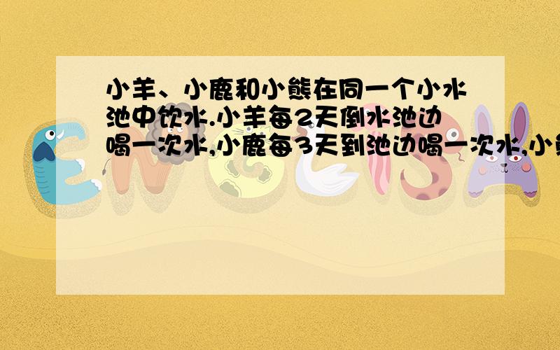 小羊、小鹿和小熊在同一个小水池中饮水.小羊每2天倒水池边喝一次水,小鹿每3天到池边喝一次水,小熊每4天小羊、小鹿和小熊在同一个小水池中饮水。小羊每2天倒水池边喝一次水，小鹿每3