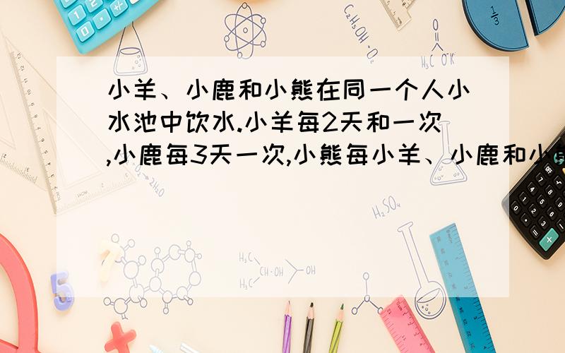 小羊、小鹿和小熊在同一个人小水池中饮水.小羊每2天和一次,小鹿每3天一次,小熊每小羊、小鹿和小熊在同一个小水池中饮水.小羊每2天倒水池边喝一次水,小鹿每3天到池边喝一次水,小熊每4