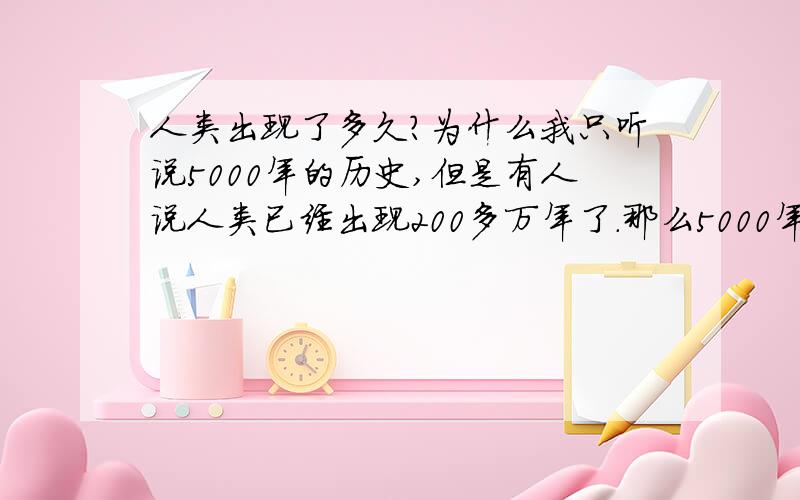 人类出现了多久?为什么我只听说5000年的历史,但是有人说人类已经出现200多万年了.那么5000年之前,或者几万年,几十万年之前怎么空白了呢?