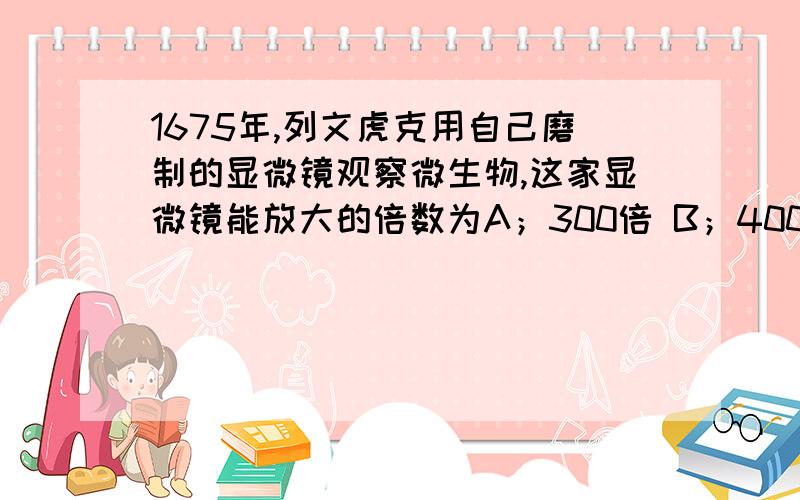 1675年,列文虎克用自己磨制的显微镜观察微生物,这家显微镜能放大的倍数为A；300倍 B；400倍 C；500倍 D；600倍