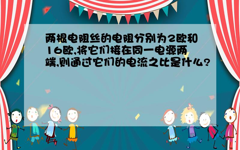 两根电阻丝的电阻分别为2欧和16欧,将它们接在同一电源两端,则通过它们的电流之比是什么?