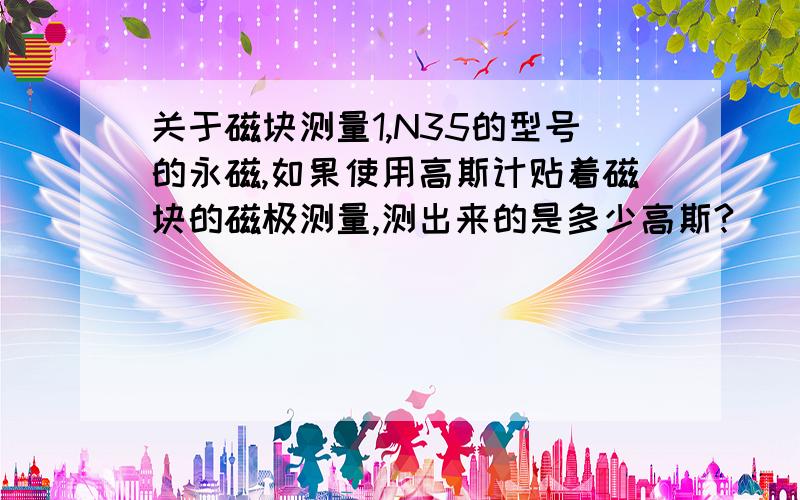 关于磁块测量1,N35的型号的永磁,如果使用高斯计贴着磁块的磁极测量,测出来的是多少高斯?