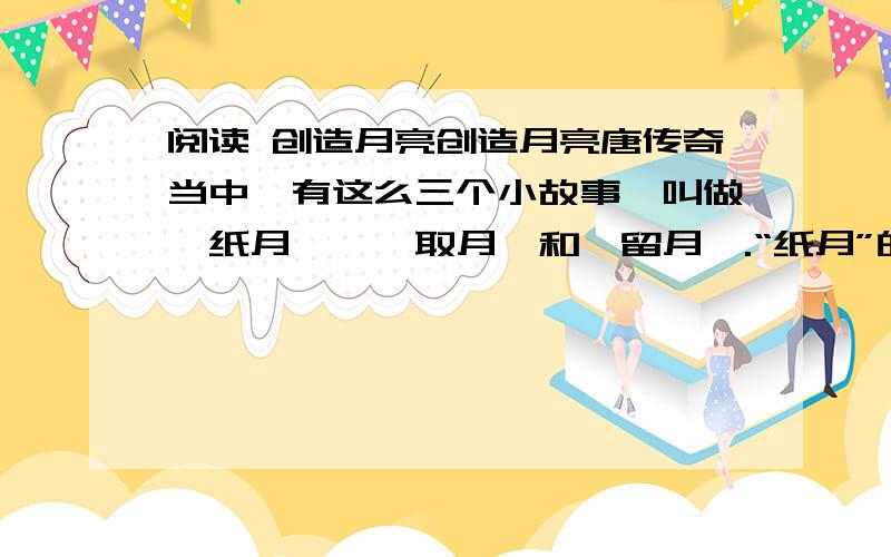 阅读 创造月亮创造月亮唐传奇当中,有这么三个小故事,叫做《纸月》、《取月》和《留月》.“纸月”的故事是讲有一个人,能够剪个纸月亮照明; “取月”是说另一个人,能够把月亮拿下来放