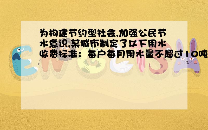 为构建节约型社会,加强公民节水意识,某城市制定了以下用水收费标准：每户每月用水量不超过10吨时,每吨水费为2.8元；如果超过了10吨,超出部分每吨水的水费在每吨的2.8元的基础上加价50%.