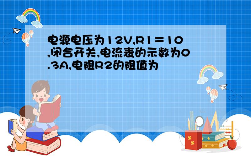 电源电压为12V,R1＝10,闭合开关,电流表的示数为0.3A,电阻R2的阻值为