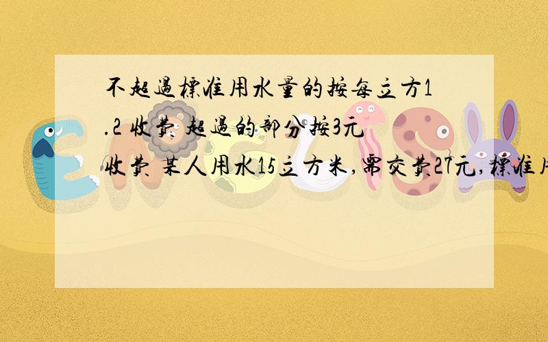 不超过标准用水量的按每立方1.2 收费 超过的部分按3元收费 某人用水15立方米,需交费27元,标准用水量多少