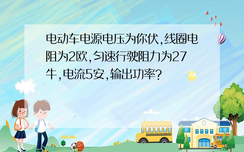 电动车电源电压为你伏,线圈电阻为2欧,匀速行驶阻力为27牛,电流5安,输出功率?