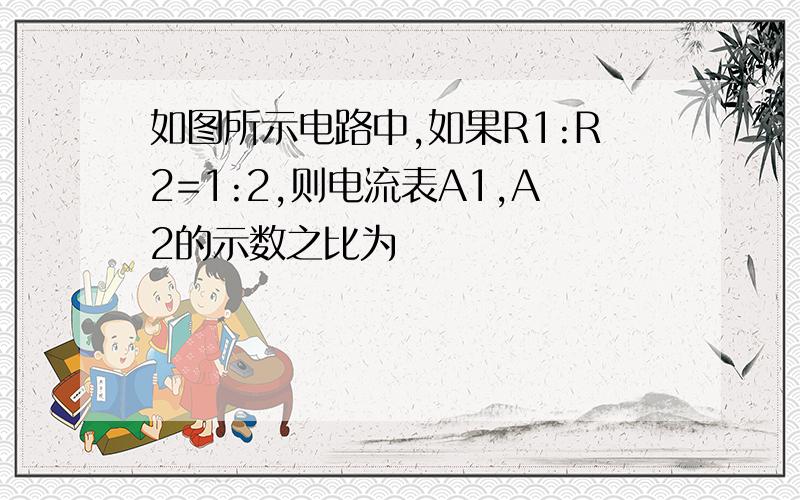 如图所示电路中,如果R1:R2=1:2,则电流表A1,A2的示数之比为