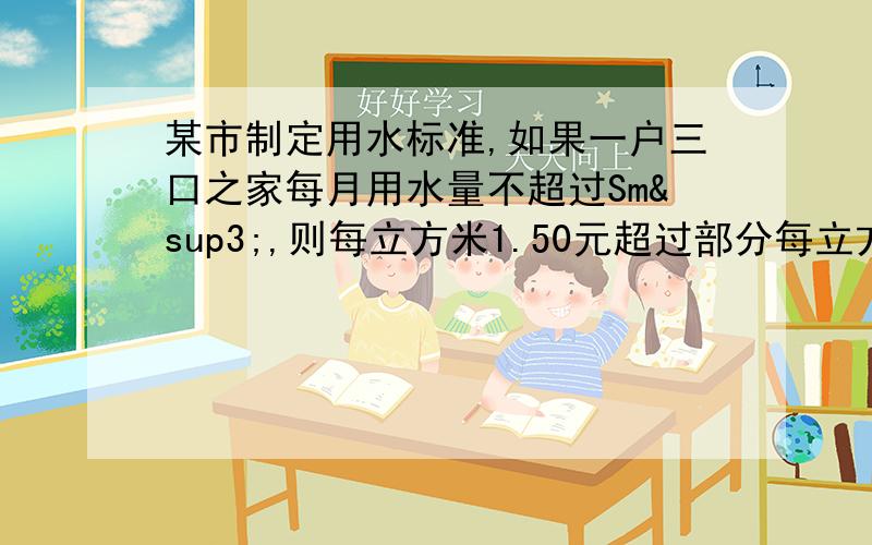 某市制定用水标准,如果一户三口之家每月用水量不超过Sm³,则每立方米1.50元超过部分每立方米2.5元.某市制定用水标准,如果一户三口之家每月用水量不超过Sm³,则每立方米1.50元超过部