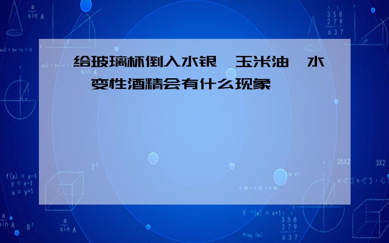 给玻璃杯倒入水银、玉米油、水、变性酒精会有什么现象