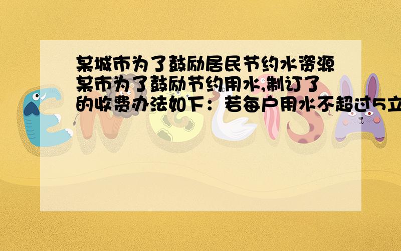 某城市为了鼓励居民节约水资源某市为了鼓励节约用水,制订了的收费办法如下：若每户用水不超过5立方米,则每立方米按1.5元计算,若每户用水量超过5立方米,则超过部分每立方米收取较高的