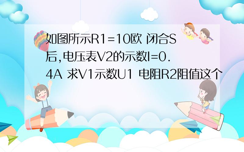 如图所示R1=10欧 闭合S后,电压表V2的示数I=0.4A 求V1示数U1 电阻R2阻值这个