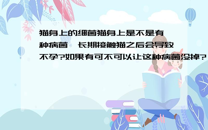 猫身上的细菌猫身上是不是有一种病菌,长期接触猫之后会导致不孕?如果有可不可以让这种病菌没掉?