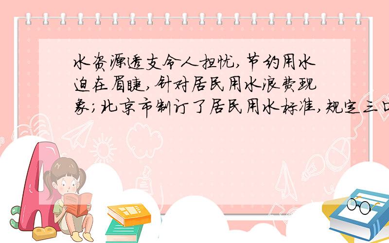 水资源透支令人担忧,节约用水迫在眉睫,针对居民用水浪费现象;北京市制订了居民用水标准,规定三口之家楼房每居民用水标准,规定三口之家楼房每月标准用水量超标部分加价收费.驾驶位超