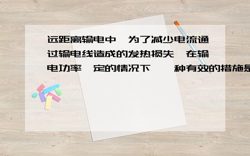 远距离输电中,为了减少电流通过输电线造成的发热损失,在输电功率一定的情况下,一种有效的措施是_____________.