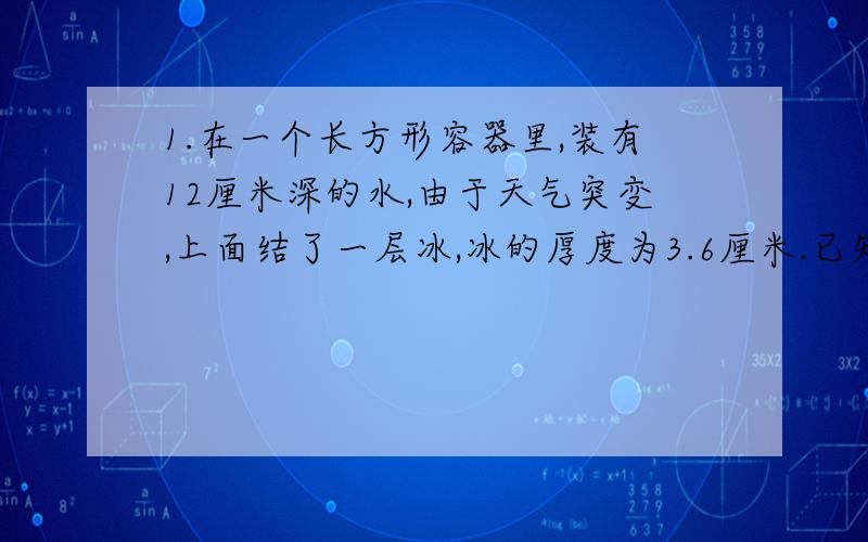 1.在一个长方形容器里,装有12厘米深的水,由于天气突变,上面结了一层冰,冰的厚度为3.6厘米.已知水结冰体积要增加十一分之一,这是冰层下的水深多少厘米?2.一个水池装有一支进水管和一支排