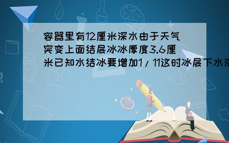 容器里有12厘米深水由于天气突变上面结层冰冰厚度3.6厘米已知水结冰要增加1/11这时冰层下水深几厘米