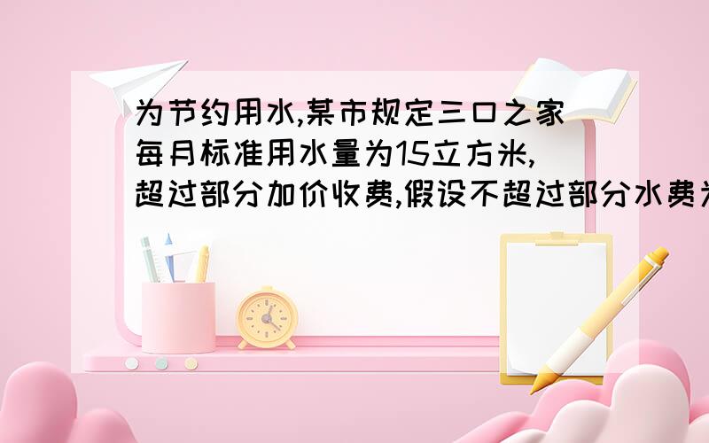 为节约用水,某市规定三口之家每月标准用水量为15立方米,超过部分加价收费,假设不超过部分水费为1.5元/立方米,超过部分水费为3元/立方米1.请用代数式分别表示这家按标准用水和超出标准