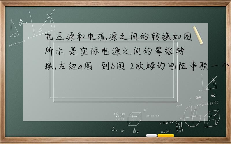 电压源和电流源之间的转换如图所示 是实际电源之间的等效转换,左边a图  到b图 2欧姆的电阻串联一个理想电流源   转换成了一个2欧姆的电阻和一个理想电流原的并联组合,转换后的2欧姆电