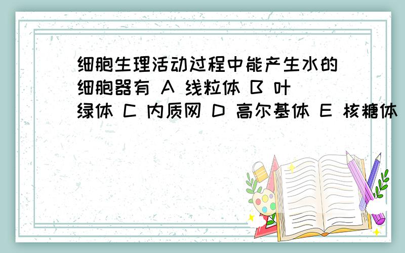 细胞生理活动过程中能产生水的细胞器有 A 线粒体 B 叶绿体 C 内质网 D 高尔基体 E 核糖体 F 中心体