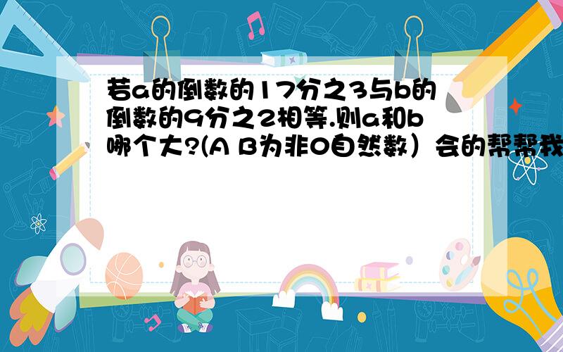 若a的倒数的17分之3与b的倒数的9分之2相等.则a和b哪个大?(A B为非0自然数）会的帮帮我啊~