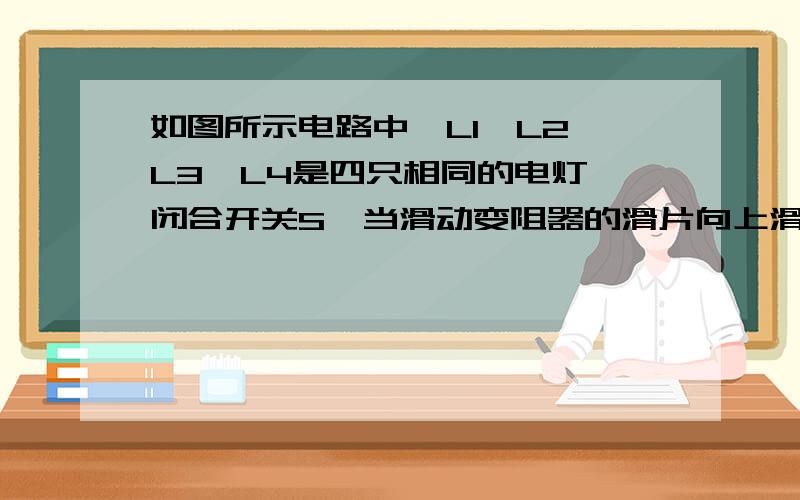 如图所示电路中,L1,L2,L3,L4是四只相同的电灯,闭合开关S,当滑动变阻器的滑片向上滑动时,下列说法正确的是（ ）A.L1变亮L2变亮 B.L1变亮L2变暗C.L1变暗L2变暗 D.L1变暗L2变亮同志们，结果我知道