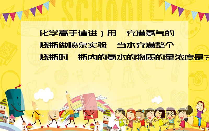 化学高手请进）用一充满氨气的烧瓶做喷泉实验,当水充满整个烧瓶时,瓶内的氨水的物质的量浓度是?（按...化学高手请进）用一充满氨气的烧瓶做喷泉实验,当水充满整个烧瓶时,瓶内的氨水