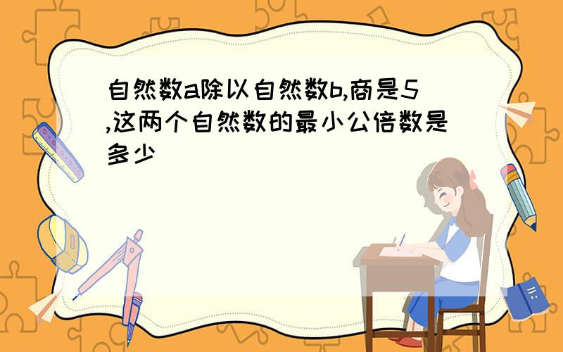 自然数a除以自然数b,商是5,这两个自然数的最小公倍数是多少