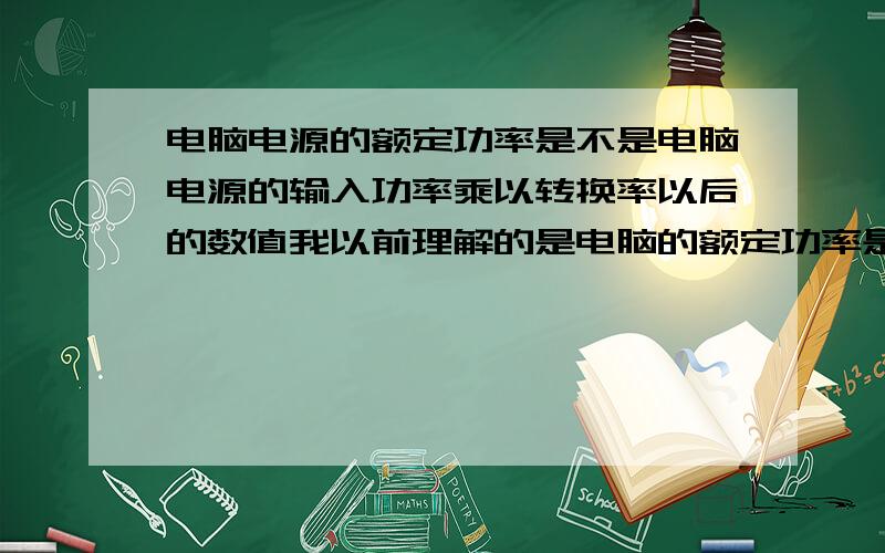 电脑电源的额定功率是不是电脑电源的输入功率乘以转换率以后的数值我以前理解的是电脑的额定功率是要再乘以转换率以后,才能给平台提供的实际功率,我这种理解是不是错误的