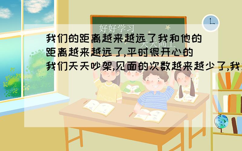 我们的距离越来越远了我和他的距离越来越远了,平时很开心的我们天天吵架,见面的次数越来越少了,我发现他和他的初恋女友现在常常发短信,他和他的初恋好了5年,现在他们又联系了.我不知