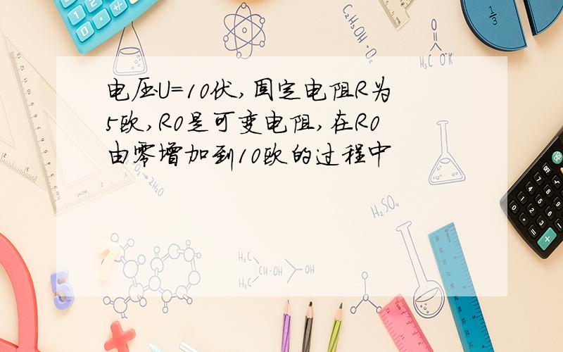 电压U=10伏,固定电阻R为5欧,R0是可变电阻,在R0由零增加到10欧的过程中