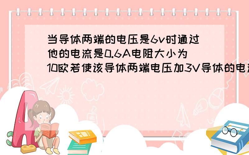 当导体两端的电压是6v时通过他的电流是0.6A电阻大小为10欧若使该导体两端电压加3V导体的电流和电阻是多少