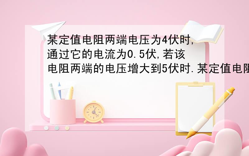 某定值电阻两端电压为4伏时,通过它的电流为0.5伏,若该电阻两端的电压增大到5伏时.某定值电阻两端电压为4伏时,通过它的电流为0.5伏,若该电阻两端的电压增大到5伏时,则能否用量程.