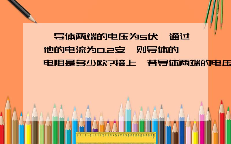 一导体两端的电压为5伏,通过他的电流为0.2安,则导体的电阻是多少欧?接上,若导体两端的电压为4伏,此时的电流为多少欧?