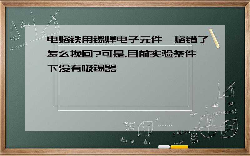 电烙铁用锡焊电子元件,烙错了怎么挽回?可是，目前实验条件下没有吸锡器