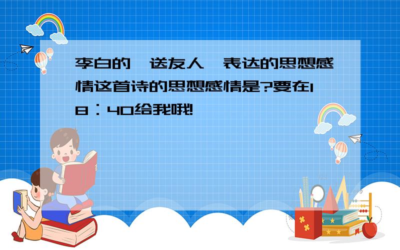 李白的《送友人》表达的思想感情这首诗的思想感情是?要在18：40给我哦!