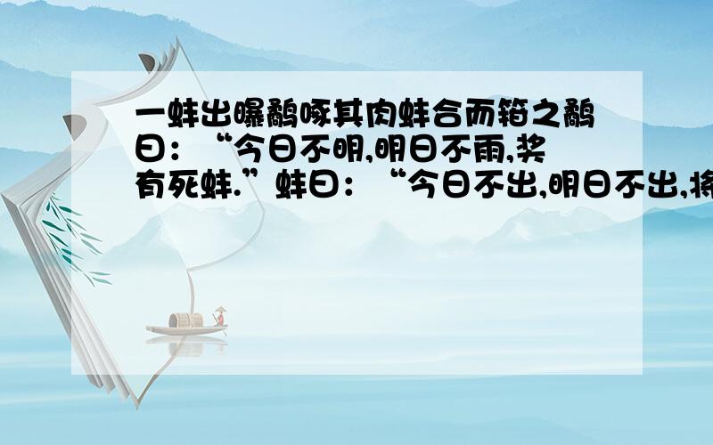 一蚌出曝鹬啄其肉蚌合而箝之鹬曰：“今日不明,明日不雨,奖有死蚌.”蚌曰：“今日不出,明日不出,将有