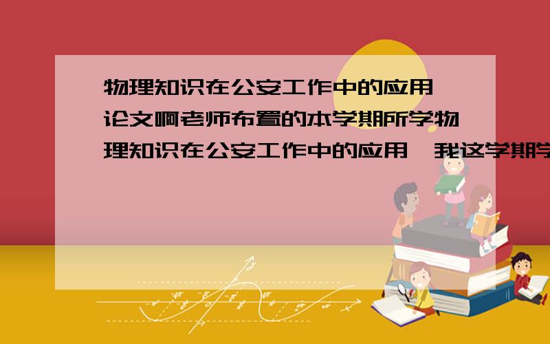 物理知识在公安工作中的应用…论文啊老师布置的本学期所学物理知识在公安工作中的应用,我这学期学了,运动和力（牛顿定律)、动量守恒、能量守恒、振动和波(声波,超声波)、几何光学,光